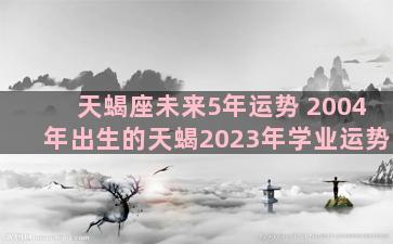 天蝎座未来5年运势 2004年出生的天蝎2023年学业运势